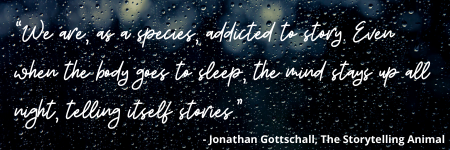 “We are, as a species, addicted to story. Even when the body goes to sleep, the mind stays up all night, telling itself stories.” - Jonathan Gottschall, The Storytelling Animal