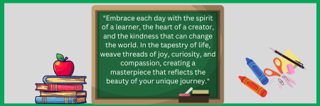  &quot;Embrace each day with the spirit of a learner, the heart of a creator, and the kindness that can change the world. In the tapestry of life, weave threads of joy, curiosity, and compassion, creating a masterpiece that reflects the beauty of your unique j